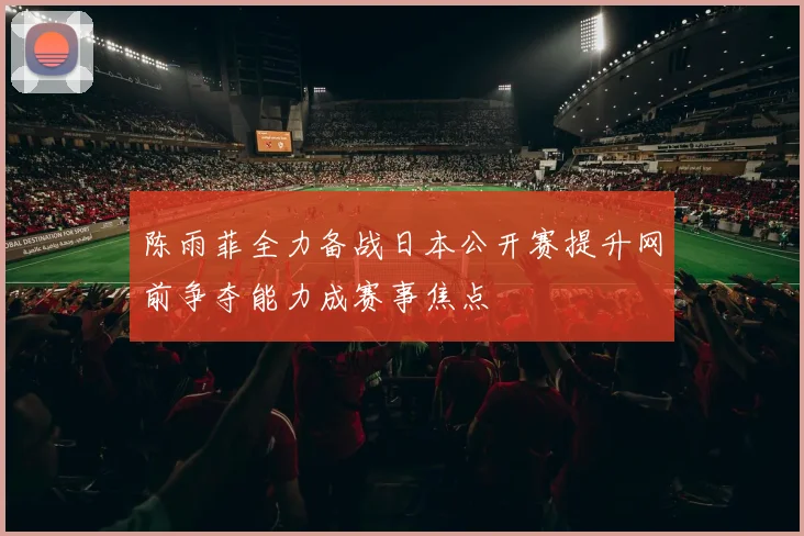 陈雨菲全力备战日本公开赛提升网前争夺能力成赛事焦点