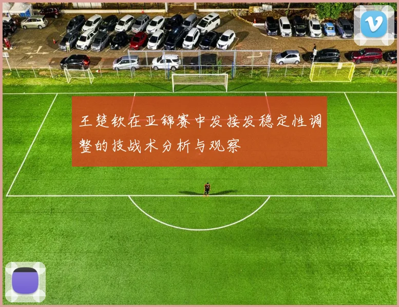 王楚钦在亚锦赛中发接发稳定性调整的技战术分析与观察