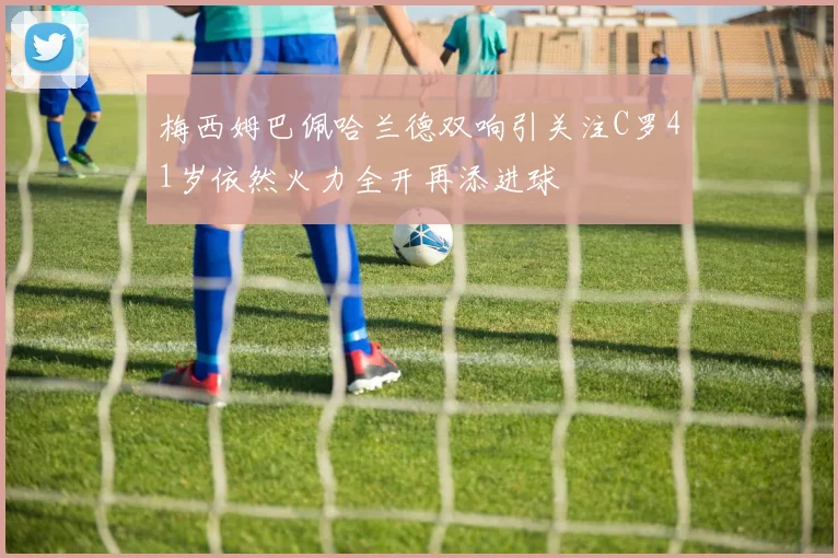梅西姆巴佩哈兰德双响引关注C罗41岁依然火力全开再添进球
