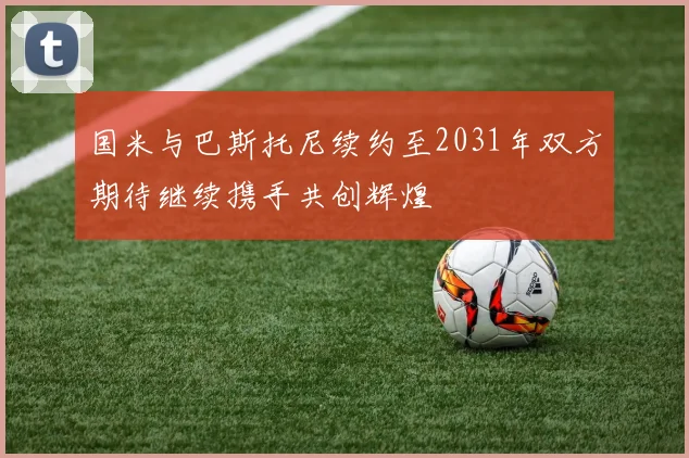 国米与巴斯托尼续约至2031年双方期待继续携手共创辉煌